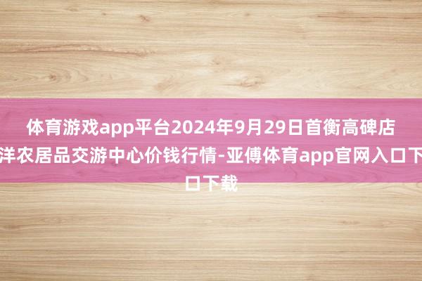 体育游戏app平台2024年9月29日首衡高碑店外洋农居品交游中心价钱行情-亚傅体育app官网入口下载