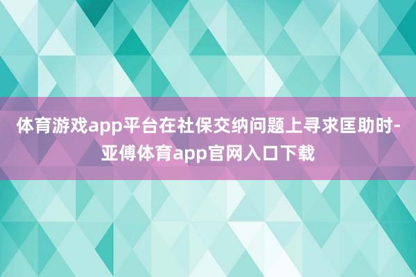 体育游戏app平台在社保交纳问题上寻求匡助时-亚傅体育app官网入口下载