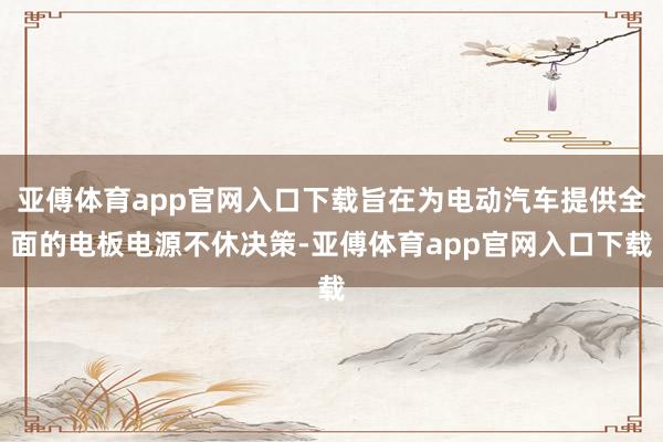 亚傅体育app官网入口下载旨在为电动汽车提供全面的电板电源不休决策-亚傅体育app官网入口下载