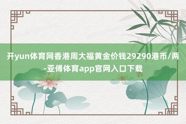 开yun体育网香港周大福黄金价钱29290港币/两-亚傅体育app官网入口下载