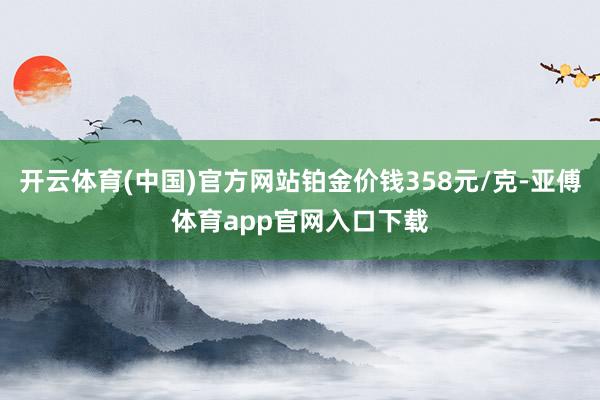 开云体育(中国)官方网站铂金价钱358元/克-亚傅体育app官网入口下载