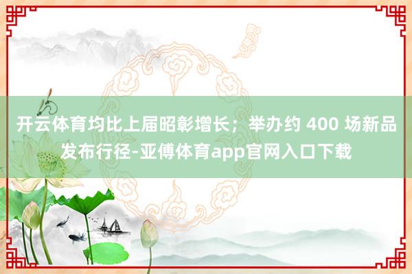 开云体育均比上届昭彰增长；举办约 400 场新品发布行径-亚傅体育app官网入口下载