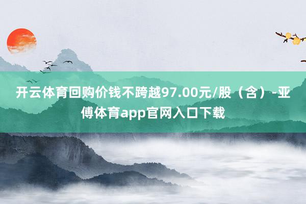 开云体育回购价钱不跨越97.00元/股（含）-亚傅体育app官网入口下载