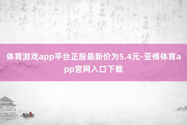 体育游戏app平台正股最新价为5.4元-亚傅体育app官网入口下载