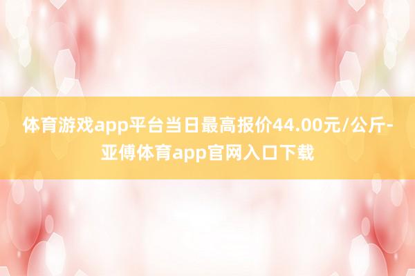 体育游戏app平台当日最高报价44.00元/公斤-亚傅体育app官网入口下载