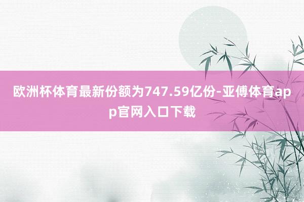 欧洲杯体育最新份额为747.59亿份-亚傅体育app官网入口下载