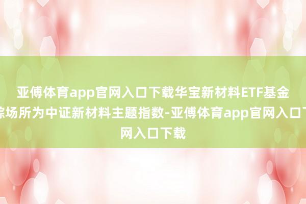 亚傅体育app官网入口下载华宝新材料ETF基金追踪场所为中证新材料主题指数-亚傅体育app官网入口下载