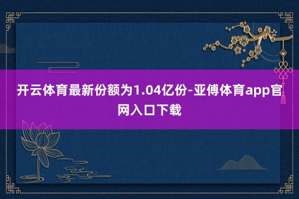 开云体育最新份额为1.04亿份-亚傅体育app官网入口下载