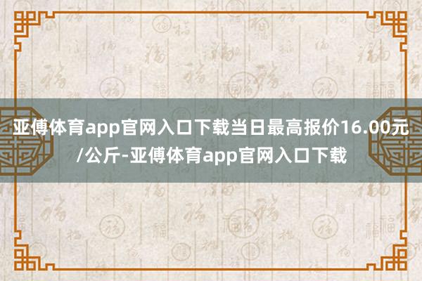 亚傅体育app官网入口下载当日最高报价16.00元/公斤-亚傅体育app官网入口下载