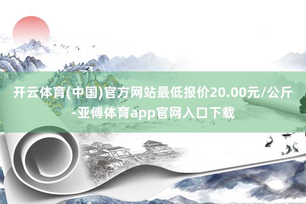 开云体育(中国)官方网站最低报价20.00元/公斤-亚傅体育app官网入口下载